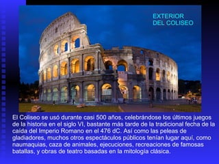 El Coliseo se usó durante casi 500 años, celebrándose los últimos juegos de la historia en el siglo VI, bastante más tarde de la tradicional fecha de la caída del Imperio Romano en el 476 dC. Así como las peleas de gladiadores, muchos otros espectáculos públicos tenían lugar aquí, como naumaquias, caza de animales, ejecuciones, recreaciones de famosas batallas, y obras de teatro basadas en la mitología clásica.  EXTERIOR DEL COLISEO 