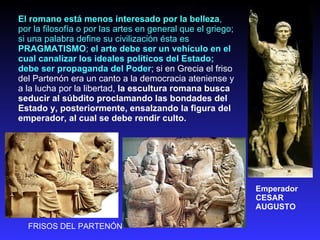 El romano está menos interesado por la belleza , por la filosofía o por las artes en general que el griego; si una palabra define su civilización ésta es  PRAGMATISMO ;  el arte debe ser un vehículo en el cual canalizar los ideales políticos del Estado; debe ser propaganda del Poder ; si en Grecia el friso del Partenón era un canto a la democracia ateniense y a la lucha por la libertad,  la escultura romana busca seducir al súbdito proclamando las bondades del Estado y, posteriormente, ensalzando la figura del emperador, al cual se debe rendir culto. FRISOS DEL PARTENÓN  Emperador CESAR AUGUSTO 