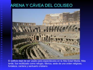 ARENA Y CÁVEA DEL COLISEO El edificio dejó de ser usado para espectáculos en la Alta Edad Media. Más tarde, fue reutilizado como refugio, fábrica, sede de una orden religiosa, fortaleza, cantera y santuario cristiano. 