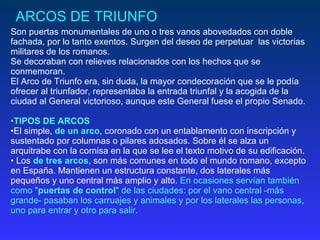 ARCOS DE TRIUNFO Son puertas monumentales   de uno o tres vanos abovedados con doble fachada, por lo tanto exentos. Surgen del deseo de perpetuar  las victorias militares de los romanos.  Se decoraban con relieves relacionados con los hechos que se conmemoran.  El Arco de Triunfo era, sin duda, la mayor condecoración que se le podía ofrecer al triunfador, representaba la entrada triunfal y la acogida de la ciudad al General victorioso, aunque este General fuese el propio Senado.  TIPOS DE ARCOS   El simple,  de un arco , coronado con un entablamento con inscripción y sustentado por columnas o pilares adosados. Sobre él se alza un arquitrabe con la cornisa en la que se lee el texto motivo de su edificación.  Los  de tres arcos , son más comunes en todo el mundo romano, excepto en España. Mantienen un estructura constante, dos laterales más pequeños y uno central más amplio y alto.  En ocasiones servían también como " puertas de control " de las ciudades: por el vano central -más grande- pasaban los carruajes y animales y por los laterales las personas, uno para entrar y otro para salir.  