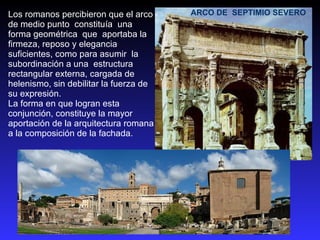 ARCO DE  SEPTIMIO SEVERO Los romanos percibieron que el arco de medio punto  constituía  una forma geométrica  que  aportaba la firmeza, reposo y elegancia suficientes, como para asumir  la subordinación a una  estructura rectangular externa, cargada de helenismo, sin debilitar la fuerza de su expresión.  La forma en que logran esta conjunción, constituye la mayor aportación de la arquitectura romana a la composición de la fachada. 