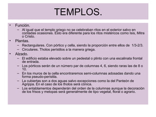 TEMPLOS. Función. Al igual que el templo griego no se celebraban ritos en el exterior salvo en contadas ocasiones. Esto era diferente para los ritos mistéricos como Isis, Mitra o Cristo. Plantas. Rectangulares. Con pórtico y cella, siendo la proporción entre ellos de  1/3-2/3. Circulares. Tholos perístilos a la manera griega. Alzado. El edificio estaba elevado sobre un pedestal o plinto con una escalinata frontal de entrada. Los pórticos serán de un número par de columnas 4, 6, siendo raras las de 8 o 10. En los muros de la cella encontraremos semi-columnas adosadas dando una forma pseudo-perístila. La cubiertas son a dos aguas salvo excepciones como la del Panteón de Agrippa. En el caso de los tholos será cónica. Los entablamentos dependerán del orden de la columnas aunque la decoración de los frisos y metopas será generalmente de tipo vegetal, floral o agrario. 