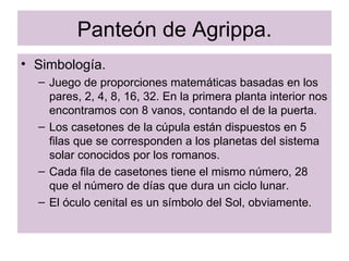 Panteón de Agrippa. Simbología. Juego de proporciones matemáticas basadas en los pares, 2, 4, 8, 16, 32. En la primera planta interior nos encontramos con 8 vanos, contando el de la puerta. Los casetones de la cúpula están dispuestos en 5 filas que se corresponden a los planetas del sistema solar conocidos por los romanos. Cada fila de casetones tiene el mismo número, 28 que el número de días que dura un ciclo lunar. El óculo cenital es un símbolo del Sol, obviamente. 