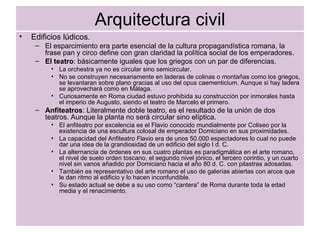 Arquitectura civil Edificios lúdicos. El esparcimiento era parte esencial de la cultura propagandística romana, la frase pan y circo define con gran claridad la política social de los emperadores. El teatro : básicamente iguales que los griegos con un par de diferencias. La orchestra ya no es circular sino semicircular. No se construyen necesariamente en laderas de colinas o montañas como los griegos, se levantaran sobre plano gracias al uso del opus caementicium. Aunque si hay ladera se aprovechará como en Málaga. Curiosamente en Roma ciudad estuvo prohibida su construcción por inmorales hasta el imperio de Augusto, siendo el teatro de Marcelo el primero. Anfiteatros : Literalmente doble teatro, es el resultado de la unión de dos teatros. Aunque la planta no será circular sino elíptica. El anfiteatro por excelencia es el Flavio conocido mundialmente por Coliseo por la existencia de una escultura colosal de emperador Domiciano en sus proximidades. La capacidad del Anfiteatro Flavio era de unos 50.000 espectadores lo cual no puede dar una idea de la grandiosidad de un edificio del siglo I d. C. La alternancia de órdenes en sus cuatro plantas es paradigmática en el arte romano, el nivel de suelo orden toscano, el segundo nivel jónico, el tercero corintio, y un cuarto nivel sin vanos añadido por Domiciano hacia el año 80 d. C. con pilastras adosadas. También es representativo del arte romano el uso de galerías abiertas con arcos que le dan ritmo al edificio y lo hacen inconfundible. Su estado actual se debe a su uso como “cantera” de Roma durante toda la edad media y el renacimiento.  