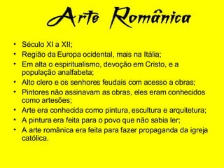 Século XI a XII; Região da Europa ocidental, mais na Itália; Em alta o espiritualismo, devoção em Cristo, e a população analfabeta; Alto clero e os senhores feudais com acesso a obras; Pintores não assinavam as obras, eles eram conhecidos como artesões; Arte era conhecida como pintura, escultura e arquitetura; A pintura era feita para o povo que não sabia ler; A arte românica era feita para fazer propaganda da igreja católica. 