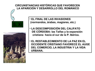 CIRCUNSTANCIAS HISTÓRICAS QUE FAVORECEN  LA APARICIÓN Y DESARROLLO DEL ROMÁNICO S. XI EL FINAL DE LAS INVASIONES (normandos, árabes, magiares, etc.) LA DESCOMPOSICIÓN DEL CALIFATO DE CÓRDOBA: las Taifas y la expansión  cristiana  hacia el sur de la P. Ibérica. EL RESTABLECIMIENTO DE LA PAZ EN EL OCCIDENTE CRISTIANO FAVORECE EL AUGE  DEL COMERCIO, LA INDUSTRIA Y LA VIDA  URBANA. 