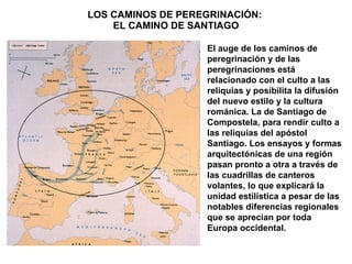 LOS CAMINOS DE PEREGRINACIÓN:  EL CAMINO DE SANTIAGO El auge de los caminos de peregrinación y de las peregrinaciones está relacionado con el culto a las reliquias y posibilita la difusión del nuevo estilo y la cultura románica. La de Santiago de Compostela, para rendir culto a las reliquias del apóstol Santiago. Los ensayos y formas arquitectónicas de una región pasan pronto a otra a través de las cuadrillas de canteros volantes, lo que explicará la unidad estilística a pesar de las notables diferencias regionales  que se aprecian por toda Europa occidental. 