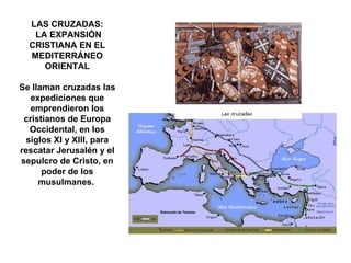 LAS CRUZADAS: LA EXPANSIÓN CRISTIANA EN EL MEDITERRÁNEO ORIENTAL Se llaman cruzadas las expediciones que emprendieron los cristianos de Europa Occidental, en los siglos XI y XIII, para rescatar Jerusalén y el sepulcro de Cristo, en poder de los musulmanes.  