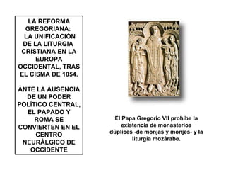 LA REFORMA GREGORIANA:  LA UNIFICACIÓN DE LA LITURGIA  CRISTIANA EN LA EUROPA OCCIDENTAL, TRAS EL CISMA DE 1054. ANTE LA AUSENCIA DE UN PODER POLÍTICO CENTRAL, EL PAPADO Y ROMA SE CONVIERTEN EN EL CENTRO NEURÁLGICO DE OCCIDENTE El Papa Gregorio VII prohíbe la existencia de monasterios dúplices -de monjas y monjes- y la liturgia mozárabe. 