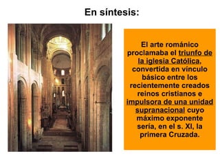 El arte románico proclamaba el  triunfo de la iglesia Católica , convertida en vínculo básico entre los recientemente creados reinos cristianos e  impulsora de una unidad supranacional  cuyo máximo exponente sería, en el s. XI, la primera Cruzada. En síntesis: 