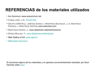 Ars Summum ,  www.arssummum.net Caballero, J.D.,   Enseñ -arte Grupo CREHA  ( J. Jiménez Zorzo, I. Martínez Buenaga, J. A. Martínez Prades, J. Martínez Verón ),   www.artecreha.com Martínez Verón, J.,  www.slideshare.net/jmartinezveron Pérez Molina, T. ,  www.slideshare.net/tomperez Web Gallery of Art ,  www.wga.hu Wikimedia   Commons REFERENCIAS de los materiales utilizados Si reconoces alguno de tus materiales y no aparece convenientemente reseñado, por favor házmelo saber  aquí . 