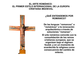 EL ARTE ROMÁNICO:  EL PRIMER ESTILO INTERNACIONAL DE LA EUROPA CRISTIANA MEDIEVAL ¿QUÉ ENTENDEMOS POR ROMÁNICO? De las lenguas “ romances ” o “ románicas ” a la renovación arquitectónica a través de soluciones “ romanas ”. El arte románico coincide con la consolidación de los reinos cristianos europeos, que se organizan bajo el régimen feudal, y en un momento de enardecida fe religiosa como consecuencia del cambio de milenio. 