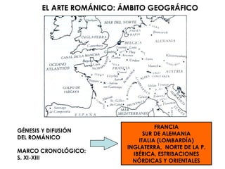 EL ARTE ROMÁNICO: ÁMBITO GEOGRÁFICO GÉNESIS Y DIFUSIÓN  DEL ROMÁNICO MARCO CRONOLÓGICO: S. XI-XIII FRANCIA SUR DE ALEMANIA ITALIA (LOMBARDÍA) INGLATERRA,  NORTE DE LA P. IBÉRICA, ESTRIBACIONES NÓRDICAS Y ORIENTALES 