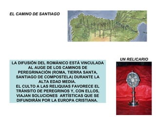 LA DIFUSIÓN DEL ROMÁNICO ESTÁ VINCULADA AL AUGE DE LOS CAMINOS DE PEREGRINACIÓN (ROMA, TIERRA SANTA, SANTIAGO DE COMPOSTELA) DURANTE LA ALTA EDAD MEDIA.  EL CULTO A LAS RELIQUIAS FAVORECE EL TRÁNSITO DE PEREGRINOS Y, CON ELLOS, VIAJAN SOLUCIONES  ARTÍSTICAS QUE SE DIFUNDIRÁN POR LA EUROPA CRISTIANA.  EL CAMINO DE SANTIAGO UN RELICARIO 