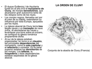 LA ORDEN DE CLUNY El duque Guillermo I de Aquitania fundó en el año 910 el  monasterio de Cluny , de monjes  benedictinos , que alcanzaron gran autonomía tanto de los obispos como de los reyes. Los  monjes negros , llamados así por el color de su hábito, extendieron su influencia por toda Europa, apoyados por los reyes.  La Iglesia abacial de Cluny tenía  tres  largas naves y un  transepto  de nave única. Al abovedarse las naves y levantarse una torre sobre el crucero, se configuró la iglesia románica propiamente dicha.  Al sur de la iglesia estaban organizadas, en torno a un  claustro , las principales  dependencias  del monasterio, como la  sala capitular  y el  refectorio  o comedor. En la parte superior estaban los  dormitorios  de los monjes. Los  talleres , la  hospedería  y otras dependencias estaban separadas de la iglesia abacial. Conjunto de la abadía de Cluny (Francia) 