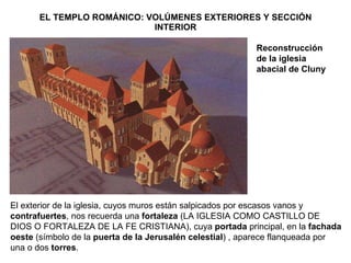 EL TEMPLO ROMÁNICO: VOLÚMENES EXTERIORES Y SECCIÓN INTERIOR Reconstrucción de la iglesia abacial de Cluny El exterior de la iglesia, cuyos muros están salpicados por escasos vanos y  contrafuertes , nos recuerda una  fortaleza  (LA IGLESIA COMO CASTILLO DE DIOS O FORTALEZA DE LA FE CRISTIANA), cuya  portada  principal, en la  fachada oeste  (símbolo de la  puerta de la Jerusalén celestial ) , aparece flanqueada por una o dos  torres . 
