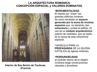 LA ARQUITECTURA ROMÁNICA: CONCEPCIÓN ESPACIAL y VALORES DOMINATES. Interior de San Sernin de Toulouse (Francia) MONUMENTALIDAD : El Interés por “imitar ”  los grandes edificios romanos da como resultado un  espacio generado por la suma de muchos espacios  que, no obstante, dan  coherencia  y unidad al edificio. El uso de un  módulo arquitectónico  (patrón de medidas), que se repite, es la causa de esta coherencia espacial. VEHÍCULO PARA LA  PROPAGANDA  DE LA IGLESIA CATÓLICA (la  Iglesia militante ) PERDURABILIDAD : el carácter eterno de la religión Cristiana exige construcciones  robustas y duraderas 