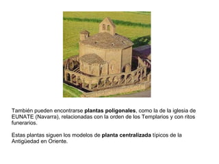 También pueden encontrarse  plantas poligonales , como la de la iglesia de EUNATE (Navarra), relacionadas con la orden de los Templarios y con ritos funerarios. Estas plantas siguen los modelos de  planta centralizada  típicos de la Antigüedad en Oriente. 