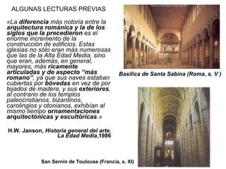 ALGUNAS LECTURAS PREVIAS «La  diferencia  más notoria entre la  arquitectura románica y la de los siglos que la precedieron  es el enorme incremento de la construcción de edificios. Estas iglesias no sólo eran más numerosas que las de la Alta Edad Media, sino que eran, además, en general, mayores, más  ricamente articuladas y de aspecto “más romano” , ya que sus naves estaban cubiertas por  bóvedas  en vez de por tejados de madera, y sus  exteriores , al contrario de los templos paleocristianos, bizantinos, carolingios y otonianos, exhibían al mismo tiempo  ornamentaciones arquitectónicas y escultóricas .» H.W. Janson,  Historia general del arte. La Edad Media ,1986 Basílica de Santa Sabina (Roma, s. V   ) San Sernin de Toulouse (Francia, s. XI) 