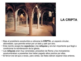 Bajo el presbiterio acostumbra a ubicarse la  CRIPTA , un espacio circular, abovedado, que permite entrar por un lado y salir por otro. Este recinto acogía los  sepulcros  o las  reliquias  y era tan importante que llegó a condicionar la reordenación de la iglesia. Las  reliquias  eran muy veneradas; procedían de Roma y los monasterios acostumbraban a poseerlas tras haber pagado altos precios por ellas. El fervor era tal que a veces, para verlas, los fieles debían esperar días enteros. LA CRIPTA 