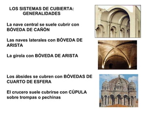 LOS SISTEMAS DE CUBIERTA: GENERALIDADES La nave central se suele cubrir con BÓVEDA DE CAÑÓN Las naves laterales con BÓVEDA DE ARISTA La girola con BÓVEDA DE ARISTA Los ábsides se cubren con BÓVEDAS DE CUARTO DE ESFERA El crucero suele cubrirse con CÚPULA sobre trompas o pechinas 