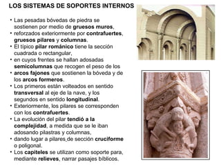 LOS SISTEMAS DE SOPORTES INTERNOS Las pesadas bóvedas de piedra se sostienen por medio de  gruesos muros , reforzados exteriormente por  contrafuertes ,  gruesos pilares  y  columnas . El típico  pilar románico  tiene la sección cuadrada o rectangular, en cuyos frentes se hallan adosadas  semicolumnas  que recogen el peso de los arcos fajones  que sostienen la bóveda y de los  arcos formeros . Los primeros están volteados en sentido  transversal  al eje de la nave, y los segundos en sentido  longitudinal . Exteriormente, los pilares se corresponden con los  contrafuertes . La evolución del pilar  tendió a la complejidad , a medida que se le iban adosando pilastras y columnas, dando lugar a pilares   de sección  cruciforme   o poligonal. Los  capiteles  se utilizan como soporte para, mediante  relieves , narrar pasajes bíblicos. 