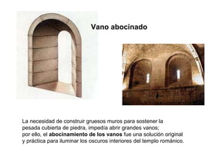 Vano abocinado La necesidad de construir gruesos muros para sostener la pesada cubierta de piedra, impedía abrir grandes vanos; por ello, el  abocinamiento de los vanos  fue una solución original  y práctica para iluminar los oscuros interiores del templo románico. 
