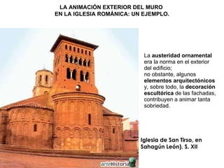 La  austeridad ornamental  era la norma en el exterior del edificio; no obstante, algunos  elementos arquitectónicos  y, sobre todo, la  decoración escultórica  de las fachadas, contribuyen a animar tanta sobriedad. Iglesia de San Tirso, en Sahagún León). S. XII LA ANIMACIÓN EXTERIOR DEL MURO  EN LA IGLESIA ROMÁNICA: UN EJEMPLO. 