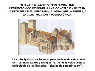 EN EL ARTE ROMÁNICO TODO EL CONJUNTO ARQUITECTÓNICO RESPONDE A UNA CONCEPCIÓN UNITARIA. LA ESCULTURA ESTÁ SUPEDITADA, AL IGUAL QUE LA PINTURA, A LA CONSTRUCCIÓN ARQUITECTÓNICA. Las principales creaciones arquitectónicas de esta época son los monasterios y las iglesias. De las iglesias destaca la tipología de las llamadas “iglesias de peregrinación”. 