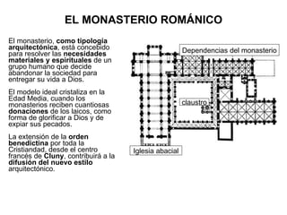 EL MONASTERIO ROMÁNICO El monasterio,  como tipología arquitectónica , está concebido para resolver las  necesidades materiales y espirituales  de un grupo humano que decide abandonar la sociedad para entregar su vida a Dios. El modelo ideal cristaliza en la Edad Media, cuando los monasterios reciben cuantiosas  donaciones  de los laicos, como forma de glorificar a Dios y de expiar sus pecados. La extensión de la  orden benedictina  por toda la Cristiandad, desde el centro francés de  Cluny , contribuirá a la  difusión del nuevo estilo  arquitectónico. Dependencias del monasterio claustro Iglesia abacial 