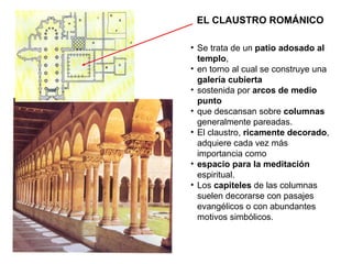 EL CLAUSTRO ROMÁNICO Se trata de un  patio adosado al templo , en torno al cual se construye una  galería cubierta sostenida por  arcos de medio punto que descansan sobre  columnas  generalmente pareadas. El claustro,  ricamente decorado , adquiere cada vez más importancia como espacio para la meditación  espiritual. Los  capiteles  de las columnas suelen decorarse con pasajes evangélicos o con abundantes motivos simbólicos. 