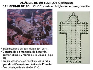 ANÁLISIS DE UN TEMPLO ROMÁNICO: SAN SERNIN DE TOULOUSE, modelo de iglesia de peregrinación Está inspirada en San Martin de Tours. Construida en memoria de Saturnin, primer obispo y mártir de Toulouse  (siglo III). Tras la desaparición de Cluny, es  la más grande edificación románica de Francia. Fue consagrada en el año 1096. 