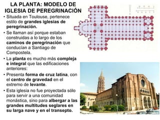 Situada en Toulouse, pertenece al estilo de  grandes iglesias de peregrinación. Se llaman así porque estaban construidas a lo largo de los  caminos de peregrinación  que conducían a Santiago de Compostela. La  planta  es mucho más  compleja e integral  que las edificaciones anteriores: Presenta  forma de cruz latina , con el  centro de gravedad  en el extremo de  levante . Esta iglesia no fue proyectada sólo para servir a una comunidad monástica, sino para  albergar a las grandes multitudes seglares en su larga nave y en el transepto. LA PLANTA: MODELO DE IGLESIA DE PEREGRINACIÓN 