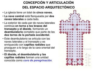La iglesia tiene un total de  cinco naves. La nave central  está flanqueada por  dos naves laterales  a cada lado. La exterior de cada par de naves laterales continúa  en torno a   los brazos del transepto y el ábside , formando un  deambulatorio  completo que parte de las  dos torres de la portada occidental . Este deambulatorio se articula con las naves laterales y el transepto y es enriquecido con  capillas radiales  que prosiguen a lo largo de la cara oriental del transepto. El ábside, el deambulatorio y las capillas radiales  forman una unidad conocida como  coro de peregrinación .  CONCEPCIÓN Y ARTICULACIÓN DEL ESPACIO ARQUITECTÓNICO 