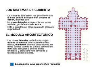 LOS SISTEMAS DE CUBIERTA La planta de San Sernin nos permite ver que  la nave central se cubre con bóveda de cañón , mientras que las  naves laterales  están cubiertas, en su totalidad, por  bóvedas de arista . Esto le da a todo el proyecto un alto grado de  regularidad .  EL MÓDULO ARQUITECTÓNICO Las  naves laterales  están formadas por  tramos cuadrados  que sirven de unidad básica,  o módulo , de otras dimensiones, de modo que los tramos de la nave central y del transepto equivalen a dos de dichas unidades, y el crucero y las torres de la fachada a cuatro de ellas. La geometría en la arquitectura románica 