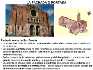 E Fachada oeste de San Sernin La  estructura  de la fachada  se corresponde con las cinco naves  que la conforman en su interior. Los grandes  contrafuertes  no sólo refuerzan el sistema de soportes interno, sino que también  delimitan , en el exterior, la  forma  en que se ha organizado  el espacio interior  del templo. Podemos apreciar la  estrechez de los vanos y el doble pórtico  coronado por una  galería de arcos de medio punto  y un  gigantesco óculo  o  rosetón . Los  muros  se elevan sobre un  aparejo de ladrillos  completado por los  sillares  que conforman las  cornisas y contrafuertes . Todo el conjunto exterior rezuma el  aspecto de sólida y recia fortaleza  característico de este estilo. LA FACHADA O PORTADA 