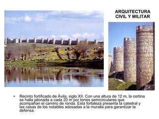ARQUITECTURA CIVIL Y MILITAR Recinto fortificado de Ávila, siglo XII. Con una altura de 12 m, la cortina se halla jalonada a cada 20 m por torres semicirculares que acompañan el camino de ronda. Esta fortaleza presenta la catedral y las casas de los notables adosadas a la muralla para garantizar la defensa. 