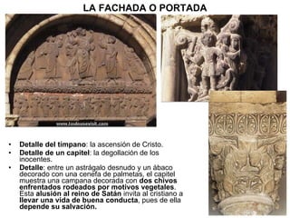Detalle del tímpano : la ascensión de Cristo. Detalle de un capitel : la degollación de los inocentes. Detalle : entre un astrágalo desnudo y un ábaco decorado con una cenefa de palmetas, el capitel muestra una campana decorada con  dos chivos enfrentados rodeados por motivos vegetales . Esta  alusión al reino de Satán   invita al cristiano a  llevar una vida de buena conducta , pues de ella  depende su salvación.  LA FACHADA O PORTADA 