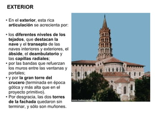 En el  exterior , esta rica  articulación  se acrecienta por: los  diferentes niveles de los tejados , que  destacan la nave  y el  transepto  de las naves interiores y exteriores, el  ábside , el  deambulatorio  y las  capillas radiales ; por las bandas que refuerzan los muros entre las ventanas y portales; y por  la gran torre del crucero  (terminada en época gótica y más alta que en el proyecto primitivo). Por desgracia, las dos  torres de la fachada  quedaron sin terminar, y sólo son muñones. EXTERIOR 