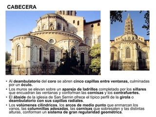 Al  deambulatorio  del  coro  se abren  cinco capillas entre ventanas,  culminadas por un  óculo. Los muros se elevan sobre un  aparejo de ladrillos  completado   por los  sillares  que encuadran las ventanas y conforman las  cornisas  y los  contrafuertes. El  ábside  de la iglesia de San Sernin ofrece el típico perfil de la  girola  o  deambulatorio con sus capillas radiales . Los  volúmenes cilíndricos , los  arcos de medio punto  que enmarcan los vanos, las  columnillas adosadas , las  cornisas  que sobresalen y las distintas alturas, conforman un  sistema de gran regularidad geométrica .  CABECERA 