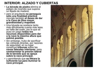 La bóveda   de piedra  elimina el peligro de incendio que supone un tejado de madera; pero el arquitecto  no perseguía sólo una finalidad práctica ; movíalo también  el deseo de dar a la  Casa de Dios  mayor grandiosidad y majestad . Una bóveda se sostiene tanto más difícilmente cuanto más lejos se halla del suelo, por lo que se puso en juego  todos los recursos disponibles para dar a la nave la máxima altura que estimó posible . Sin embargo, hubo de sacrificar las vidrieras directas, por razones de seguridad; en su lugar construyó  tribunas  sobre las  naves laterales interiores , para  contrarrestar la presión lateral de la bóveda que se apoya sobre la nave principal , y permitiendo que  se filtrara la suficiente luz para iluminar la nave principal.  INTERIOR: ALZADO Y CUBIERTAS 