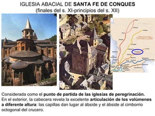 IGLESIA ABACIAL DE  SANTA FE DE CONQUES (finales del s. XI-principios del s. XII) Considerada como el  punto de partida de las iglesias de peregrinación. En el exterior, la cabecera revela la excelente  articulación de los volúmenes a diferente altura : las capillas dan lugar al ábside y el ábside al cimborrio octogonal del crucero.   