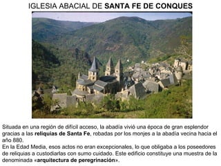 Situada en una región de difícil acceso, la abadía vivió una época de gran esplendor gracias a las  reliquias de Santa Fe , robadas por los monjes a la abadía vecina hacia el año 880. En la Edad Media, esos actos no eran excepcionales, lo que obligaba a los poseedores de reliquias a custodiarlas con sumo cuidado. Este edificio constituye una muestra de la denominada « arquitectura de peregrinación ».  IGLESIA ABACIAL DE  SANTA FE DE CONQUES 