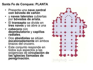 Presenta una  nave central con bóveda de cañón y  naves laterales  cubiertas por  bóvedas de arista . El  transepto  se divide en  tres naves  y se abre a una cabecera  con  deambulatorio  y  capillas radiales . Dos  absidiolas  se sitúan  escalonadamente  en ambos brazos del crucero. Este conjunto responde en todos sus aspectos a las exigencias de  circulación de las iglesias llamadas de peregrinación .  Santa Fe de Conques: PLANTA 