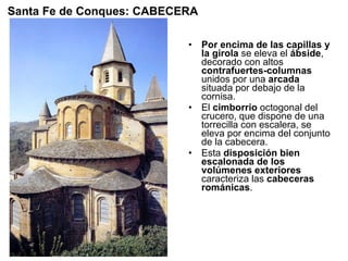 Por encima de las capillas y la girola  se eleva el  ábside , decorado con altos  contrafuertes-columnas  unidos por una  arcada  situada por debajo de la cornisa. El  cimborrio  octogonal del crucero, que dispone de una torrecilla con escalera, se eleva por encima del conjunto de la cabecera. Esta  disposición bien escalonada de los volúmenes exteriores  caracteriza las  cabeceras románicas .  Santa Fe de Conques: CABECERA 