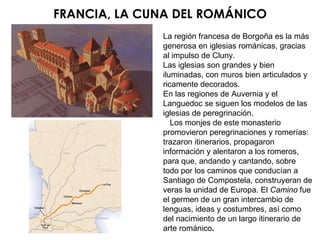 FRANCIA, LA CUNA DEL ROMÁNICO La región francesa de Borgoña es la más generosa en iglesias románicas, gracias al impulso de Cluny. Las iglesias son grandes y bien iluminadas, con muros bien articulados y ricamente decorados. En las regiones de Auvernia y el Languedoc se siguen los modelos de las iglesias de peregrinación. Los monjes de este monasterio promovieron peregrinaciones y romerías: trazaron itinerarios, propagaron información y alentaron a los romeros, para que, andando y cantando, sobre todo por los caminos que conducían a Santiago de Compostela, construyeran de veras la unidad de Europa. El  Camino  fue el germen de un gran intercambio de lenguas, ideas y costumbres, así como del nacimiento de un largo itinerario de arte románico . 