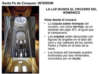 LA LUZ INUNDA EL CRUCERO DEL ROMÁNICO Vista desde el crucero La  cúpula sobre trompas  del crucero, con ocho  nervios , es un añadido del siglo XIV, al igual que el campanario. Las  enjutas  están decoradas con figuras de ángeles en el lado del coro y con cabezas de los santos Pedro y Pablo en el lado de la nave. Los brazos del transepto quedan iluminados por dos ventanales, coronados por un  óculo .  Santa Fe de Conques: INTERIOR 