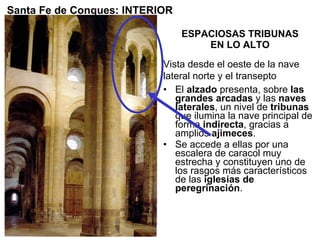 ESPACIOSAS TRIBUNAS EN LO ALTO El  alzado  presenta, sobre  las grandes arcadas  y las  naves laterales , un nivel de  tribunas  que ilumina la nave principal de forma  indirecta , gracias a amplios  ajimeces . Se accede a ellas por una escalera de caracol muy estrecha y constituyen uno de los rasgos más característicos de las  iglesias de peregrinación .  Santa Fe de Conques: INTERIOR Vista desde el oeste de la nave lateral norte y el transepto 