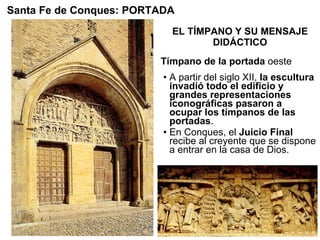 EL TÍMPANO Y SU MENSAJE DIDÁCTICO A partir del siglo XII,  la escultura invadió todo el edificio y grandes representaciones iconográficas pasaron a ocupar los tímpanos de las portadas . En Conques, el  Juicio Final  recibe al creyente que se dispone a entrar en la casa de Dios. Santa Fe de Conques: PORTADA Tímpano de la portada  oeste 
