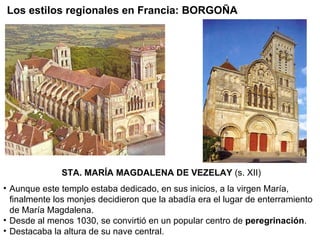 STA. MARÍA MAGDALENA DE VEZELAY  (s. XII) Aunque este templo estaba dedicado, en sus inicios, a la virgen María, finalmente los monjes decidieron que la abadía era el lugar de enterramiento de María Magdalena. Desde al menos 1030, se convirtió en un popular centro de  peregrinación . Destacaba la altura de su nave central. Los estilos regionales en Francia: BORGOÑA 